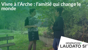 Générations Laudato Si' - Vivre à l'Arche : l'amitié qui change le monde